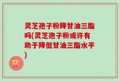 灵芝孢子粉降甘油三酯吗(灵芝孢子粉或许有助于降低甘油三酯水平)