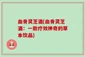 血骨灵芝酒(血骨灵芝酒：一款疗效神奇的草本饮品)