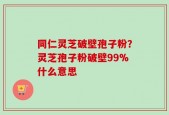 同仁灵芝破壁孢子粉？灵芝孢子粉破壁99%什么意思