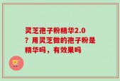灵芝孢子粉精华2.0？用灵芝做的孢子粉是精华吗，有效果吗