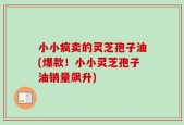 小小疯卖的灵芝孢子油(爆款！小小灵芝孢子油销量飙升)