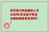 灵芝孢子粉血糖的人可以吃吗(灵芝孢子粉适合糖尿病患者食用吗？)