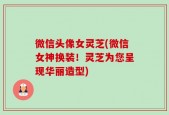 微信头像女灵芝(微信女神换装！灵芝为您呈现华丽造型)