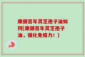 康健百年灵芝孢子油如何(康健百年灵芝孢子油，强化免疫力！)