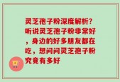 灵芝孢子粉深度解析？听说灵芝孢子粉非常好，身边的好多朋友都在吃，想问问灵芝孢子粉究竟有多好