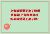 上海破壁灵芝孢子粉哪里有卖(上海哪里可以购买破壁灵芝孢子粉？)