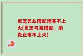 灵芝怎么搭配泡茶不上火(灵芝与茶搭配，消炎止咳不上火)