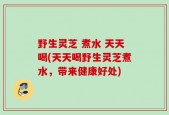 野生灵芝 煮水 天天喝(天天喝野生灵芝煮水，带来健康好处)
