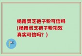 杨雨灵芝孢子粉可信吗(杨雨灵芝孢子粉功效真实可信吗？)