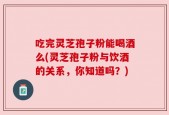 吃完灵芝孢子粉能喝酒么(灵芝孢子粉与饮酒的关系，你知道吗？)