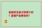 富硒灵芝孢子粉哪个好？富硒产品哪家好？