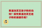 黄酒泡灵芝孢子粉的功效？探究黄酒泡灵芝孢子粉的保健作用？