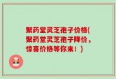 聚药堂灵芝孢子价格(聚药堂灵芝孢子降价，惊喜价格等你来！)