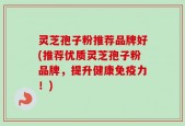 灵芝孢子粉推荐品牌好(推荐优质灵芝孢子粉品牌，提升健康免疫力！)