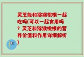 灵芝能和猕猴桃根一起吃吗(可以一起食用吗？灵芝和猕猴桃根的营养价值和作用详细解析)