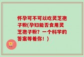 怀孕可不可以吃灵芝孢子粉(孕妇能否食用灵芝孢子粉？一个科学的答案等着你！)