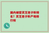 国内破壁灵芝孢子粉排名？灵芝孢子粉产地排行榜