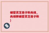 破壁灵芝孢子粉尚绿_尚绿牌破壁灵芝孢子粉)