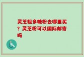 灵芝粗多糖粉去哪里买？灵芝粉可以国际邮寄吗