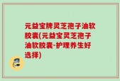 元益宝牌灵芝孢子油软胶囊(元益宝灵芝孢子油软胶囊-护理养生好选择)