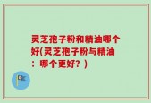灵芝孢子粉和精油哪个好(灵芝孢子粉与精油：哪个更好？)