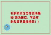 石斛和灵芝怎样煲汤最好(煲汤新招，学会石斛和灵芝最佳搭配！)