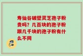 寿仙谷破壁灵芝孢子粉贵吗？几百块的孢子粉跟几千块的孢子粉有什么不同