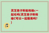 灵芝孢子粉能和维c一起吃吗(灵芝孢子粉和维C可以一起服用吗？)