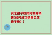 灵芝孢子粉如何微商销售(如何成功销售灵芝孢子粉？)