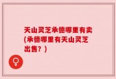 天山灵芝承德哪里有卖(承德哪里有天山灵芝出售？)