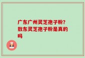 广东广州灵芝孢子粉？敖东灵芝孢子粉是真的吗