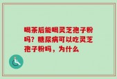 喝茶后能喝灵芝孢子粉吗？糖尿病可以吃灵芝孢子粉吗，为什么