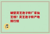 破壁灵芝孢子粉厂家仙芝楼？灵芝孢子粉产地排行榜