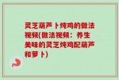 灵芝葫芦卜炖鸡的做法视频(做法视频：养生美味的灵芝炖鸡配葫芦和萝卜)