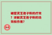 破壁灵芝孢子粉的疗效？详解灵芝孢子粉的功效和作用？