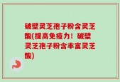 破壁灵芝孢子粉含灵芝酸(提高免疫力！破壁灵芝孢子粉含丰富灵芝酸)
