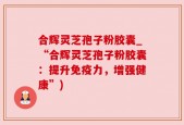 合辉灵芝孢子粉胶囊_“合辉灵芝孢子粉胶囊：提升免疫力，增强健康”)