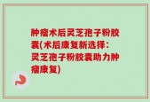 肿瘤术后灵芝孢子粉胶囊(术后康复新选择：灵芝孢子粉胶囊助力肿瘤康复)