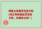 哪里公司要灵芝孢子粉(该公司将推出灵芝孢子粉，为哪家公司？)