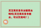 灵芝黄芪麦冬冰糖煮水喝吗(灵芝黄芪麦冬糖水，可以饮用吗？)