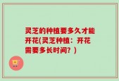灵芝的种植要多久才能开花(灵芝种植：开花需要多长时间？)