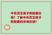 中农灵芝孢子粉胶囊价格？了解中农灵芝孢子粉胶囊的市场价格？