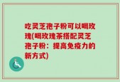 吃灵芝孢子粉可以喝玫瑰(喝玫瑰茶搭配灵芝孢子粉：提高免疫力的新方式)