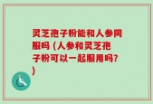 灵芝孢子粉能和人参同服吗 (人参和灵芝孢子粉可以一起服用吗？)