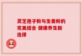 灵芝孢子粉与生姜粉的完美结合 健康养生新选择