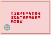 灵芝孢子粉半斤价格让你轻松了解市场行情与购买建议