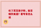 吃了灵芝孢子粉，能否畅饮美酒？看专家怎么说