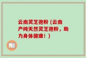 云南灵芝孢粉 (云南产纯天然灵芝孢粉，助力身体健康！)