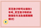 灵芝孢子粉可以保存3年吗_灵芝孢子粉的长期保存方法及保质期限探讨)