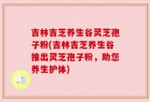 吉林吉芝养生谷灵芝孢子粉(吉林吉芝养生谷推出灵芝孢子粉，助您养生护体)